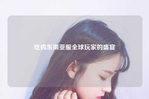 吃鸡东南亚服，吃鸡东南亚服是哪个国家？全球玩家的盛宴