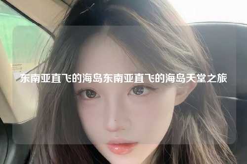 在繁忙的都市生活中，我们常常渴望逃离喧嚣，寻找一片宁静之地，而东南亚地区以其独特的自然风光和丰富的文化遗产，吸引了无数游客的目光，让我们一起探索东南亚直飞的海岛天堂。