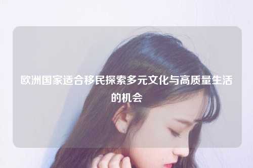 在全球化的浪潮下，越来越多的人倾向于搬迁至其他地方，这一趋势尤其在考虑欧洲作为移民目的地时显得尤为引人注目，欧洲以其丰富的历史、文化和经济优势，成为了无数人的理想归宿。