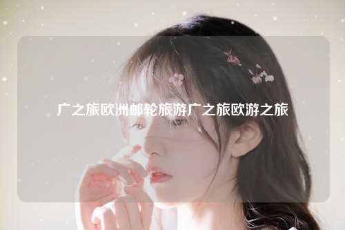 广之旅欧洲邮轮旅游，广之旅欧洲游报价，广之旅欧游之旅
