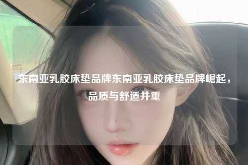 东南亚乳胶床垫品牌崛起，品质与舒适并重