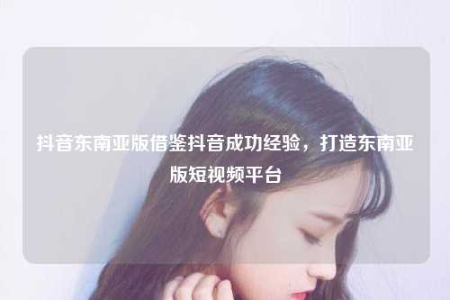 全球化时代的短视频巨擘——抖音东南亚版