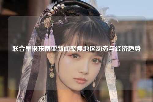 在东南亚这片广阔的土地上，各国之间的合作日益紧密，文化交流不断深化，联合早报发布了多篇关于东南亚地区的最新新闻报道，涵盖政治、经济、文化等多个方面，让我们一起探索这些精彩纷呈的故事。
