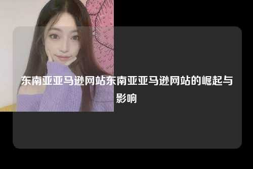 东南亚亚马逊网站的发展历程和主要特点