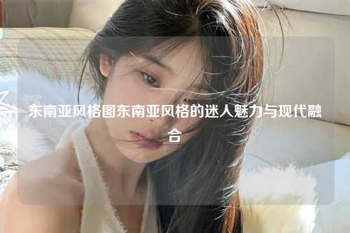 东南亚风格图东南亚风格的迷人魅力与现代融合